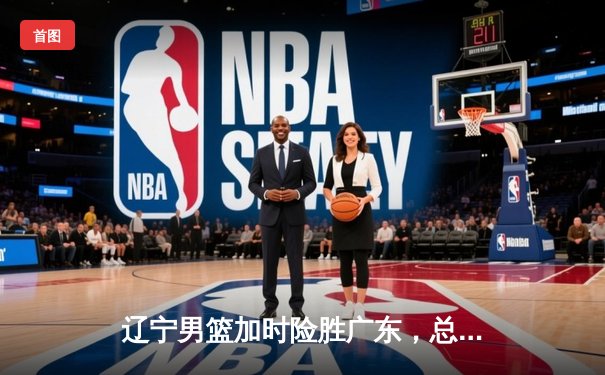 辽宁男篮加时险胜广东，总决赛2-0领先，赵继伟关键三分定乾坤