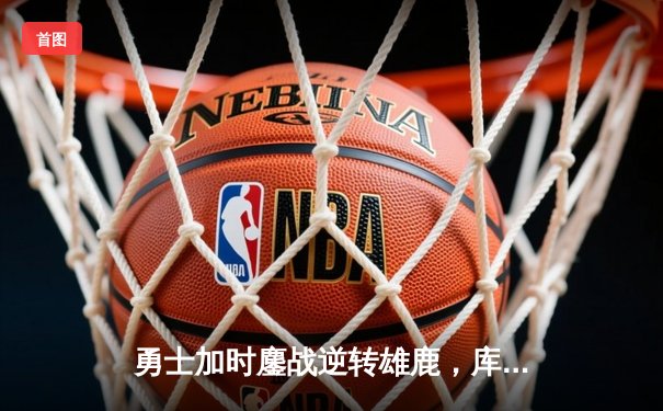 勇士加时鏖战逆转雄鹿，库里三分雨浇灭字母哥50分之夜