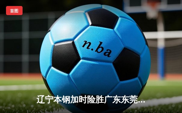 辽宁本钢加时险胜广东东莞 赵继伟35分导演逆转好戏